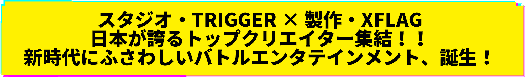 スタジオ・TRIGGER × 製作・XFLAG 日本が誇るトップクリエイター集結！！ 新時代にふさわしいバトルエンタテインメント、誕生！